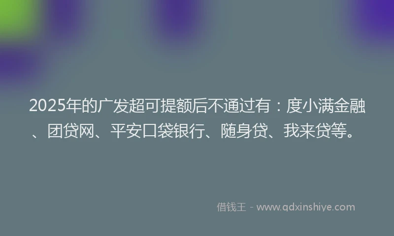 2025年的广发超可提额后不通过有：度小满金融、团贷网、平安口袋银行、随身贷、我来贷等。