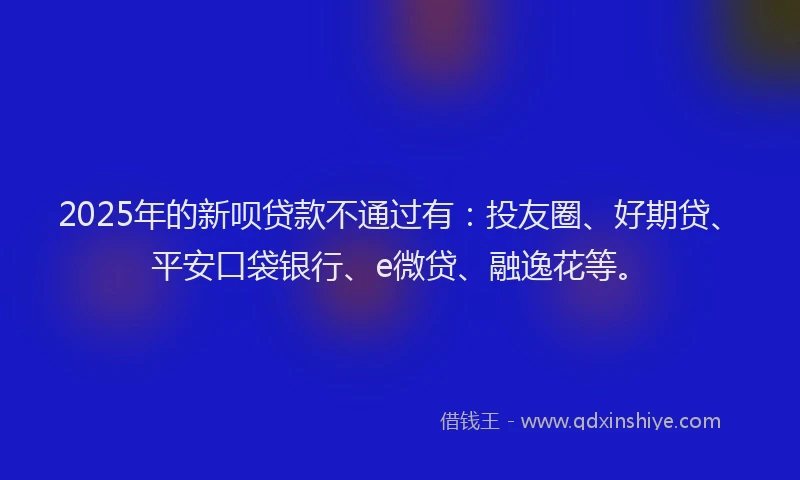 2025年的新呗贷款不通过有：投友圈、好期贷、平安口袋银行、e微贷、融逸花等。