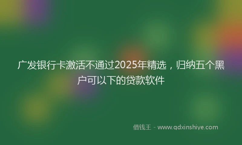 广发银行卡激活不通过2025年精选，归纳五个黑户可以下的贷款软件
