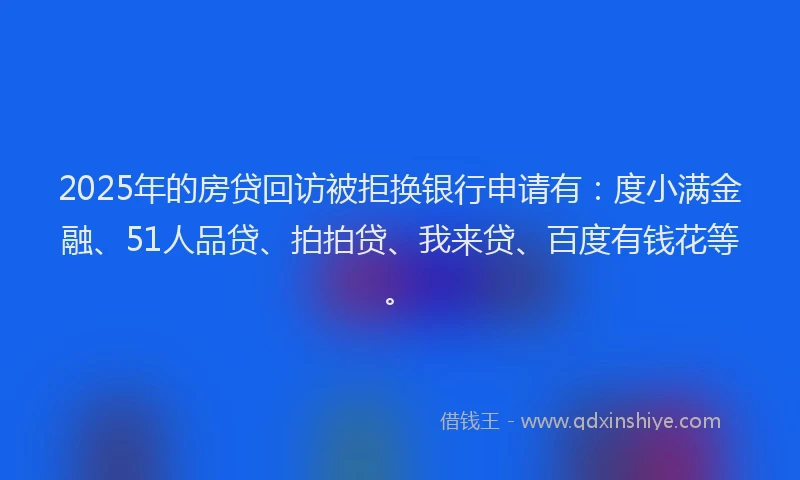 2025年的房贷回访被拒换银行申请有：度小满金融、51人品贷、拍拍贷、我来贷、百度有钱花等。