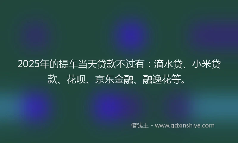 2025年的提车当天贷款不过有：滴水贷、小米贷款、花呗、京东金融、融逸花等。