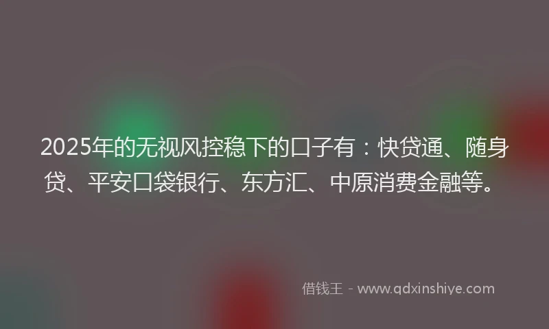 2025年的无视风控稳下的口子有：快贷通、随身贷、平安口袋银行、东方汇、中原消费金融等。