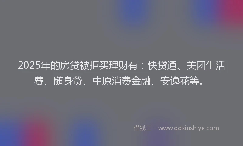2025年的房贷被拒买理财有：快贷通、美团生活费、随身贷、中原消费金融、安逸花等。