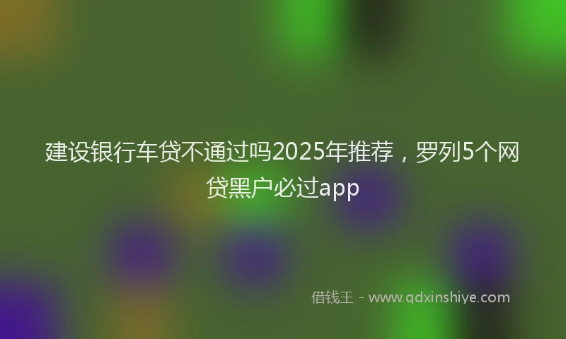 建设银行车贷不通过吗2025年推荐，罗列5个网贷黑户必过app