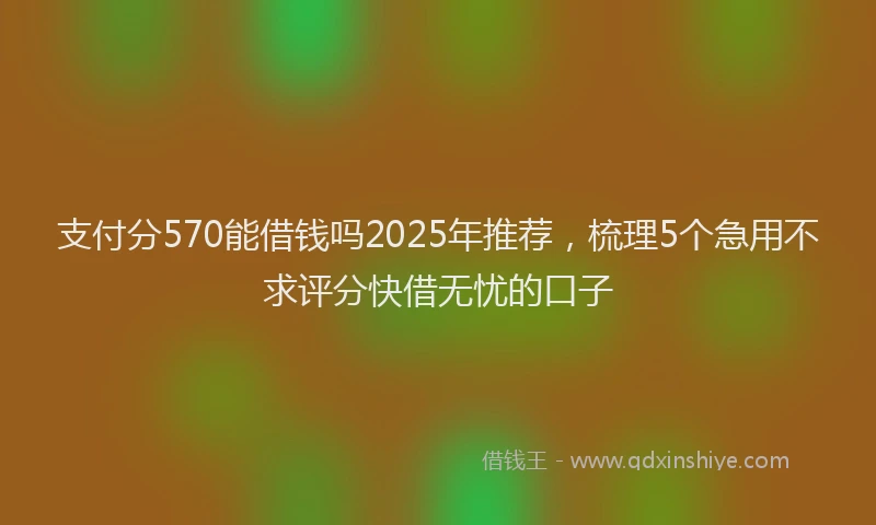 支付分570能借钱吗2025年推荐，梳理5个急用不求评分快借无忧的口子