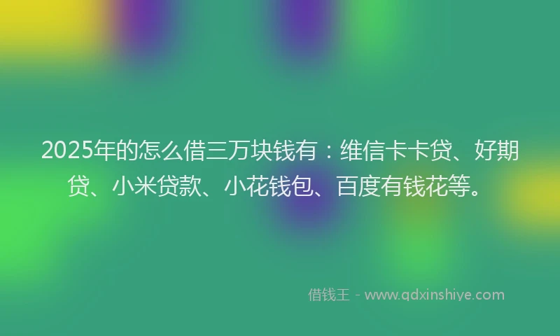 2025年的怎么借三万块钱有：维信卡卡贷、好期贷、小米贷款、小花钱包、百度有钱花等。