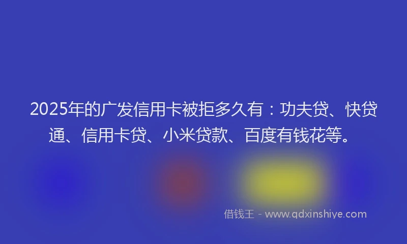 2025年的广发信用卡被拒多久有：功夫贷、快贷通、信用卡贷、小米贷款、百度有钱花等。