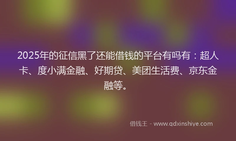 2025年的征信黑了还能借钱的平台有吗有：超人卡、度小满金融、好期贷、美团生活费、京东金融等。