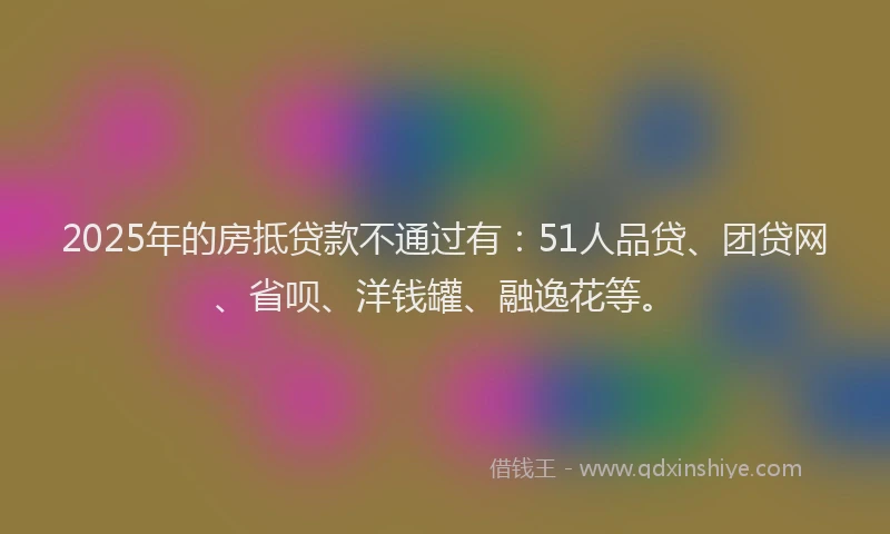 2025年的房抵贷款不通过有：51人品贷、团贷网、省呗、洋钱罐、融逸花等。
