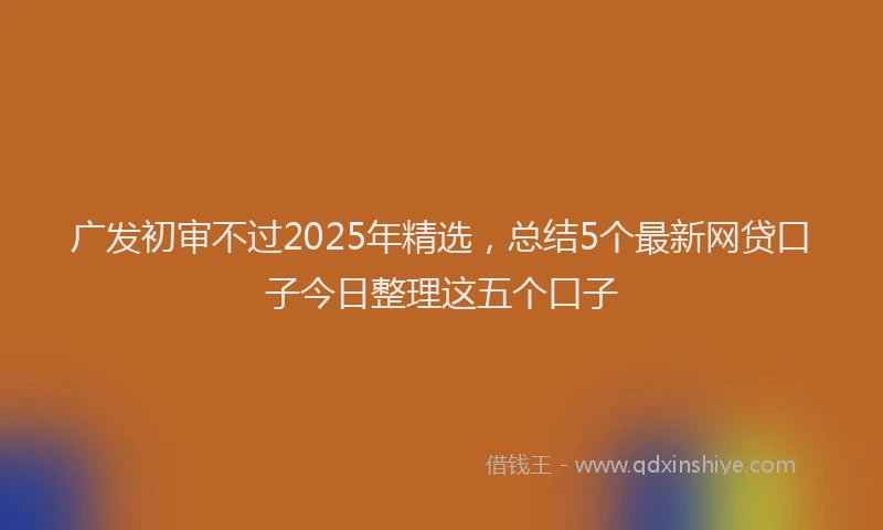 广发初审不过2025年精选，总结5个最新网贷口子今日整理这五个口子