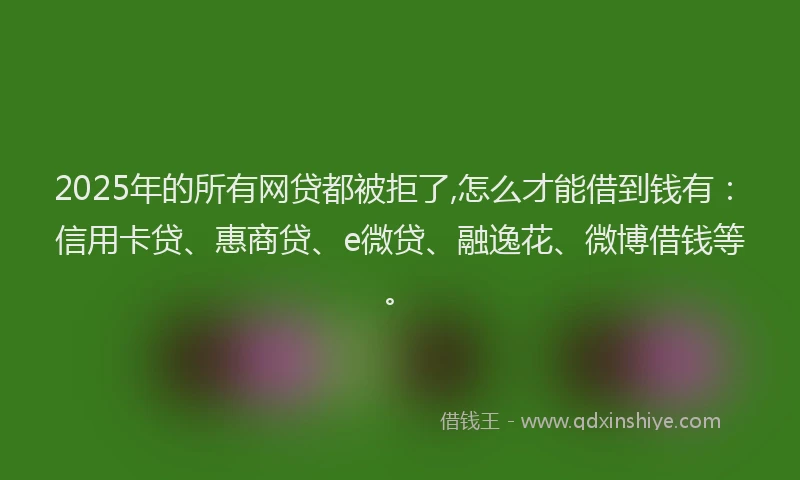 2025年的所有网贷都被拒了,怎么才能借到钱有：信用卡贷、惠商贷、e微贷、融逸花、微博借钱等。
