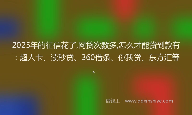 2025年的征信花了,网贷次数多,怎么才能贷到款有：超人卡、读秒贷、360借条、你我贷、东方汇等。