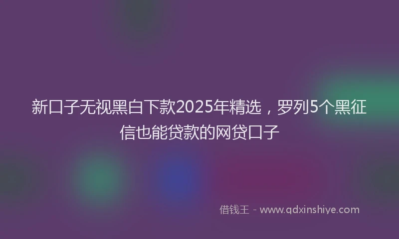 新口子无视黑白下款2025年精选，罗列5个黑征信也能贷款的网贷口子