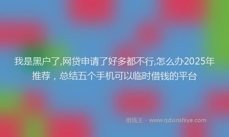 我是黑户了,网贷申请了好多都不行,怎么办2025年推荐，总结五个手机可以临时借钱的平台
