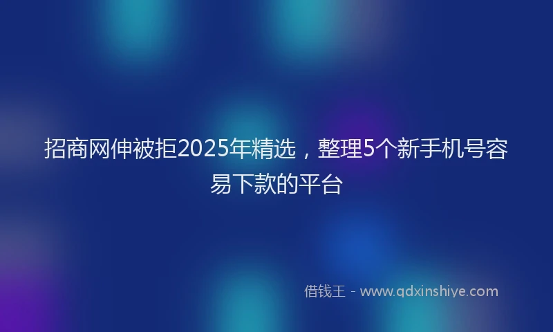招商网伸被拒2025年精选，整理5个新手机号容易下款的平台