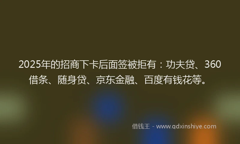 2025年的招商下卡后面签被拒有：功夫贷、360借条、随身贷、京东金融、百度有钱花等。