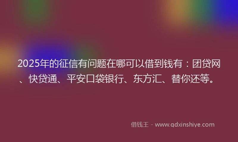 2025年的征信有问题在哪可以借到钱有：团贷网、快贷通、平安口袋银行、东方汇、替你还等。