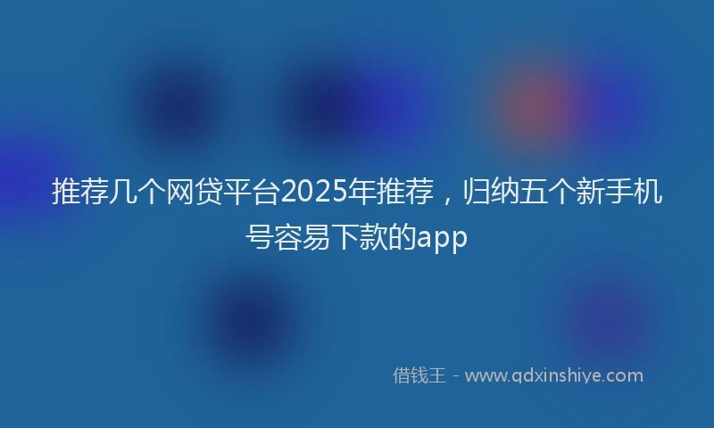 推荐几个网贷平台2025年推荐，归纳五个新手机号容易下款的app