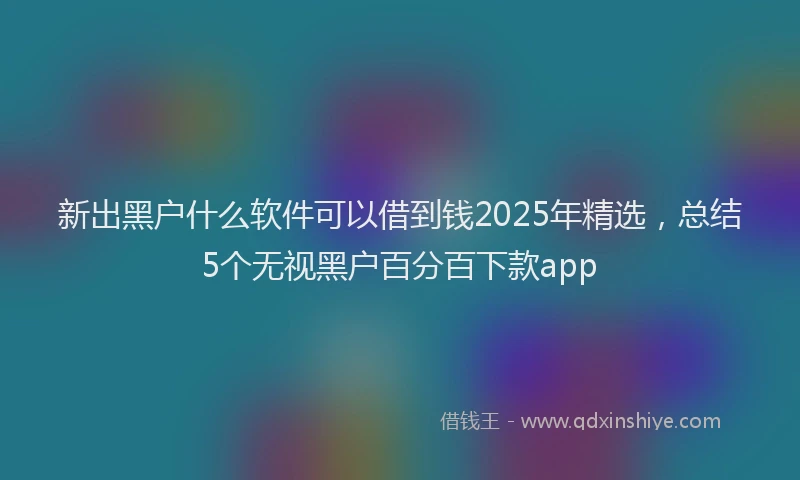 新出黑户什么软件可以借到钱2025年精选，总结5个无视黑户百分百下款app
