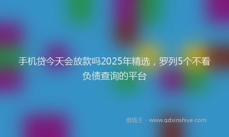 手机贷今天会放款吗2025年精选，罗列5个不看负债查询的平台