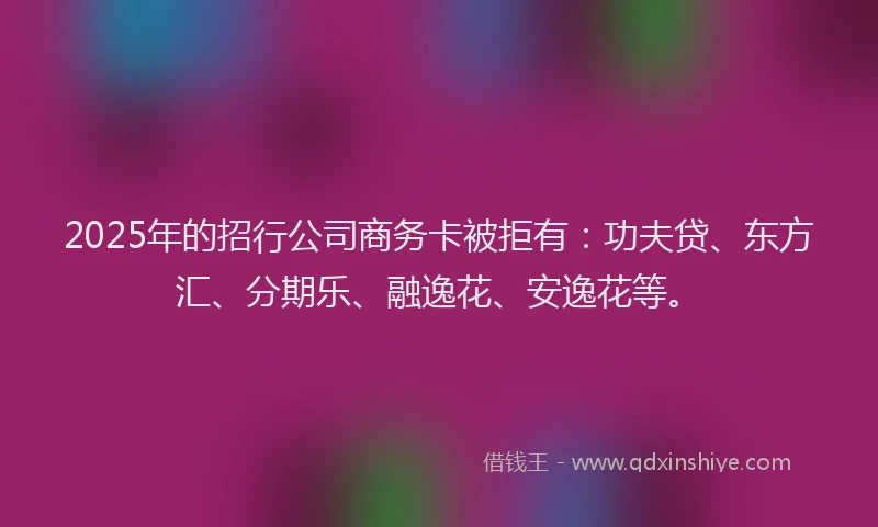 2025年的招行公司商务卡被拒有：功夫贷、东方汇、分期乐、融逸花、安逸花等。