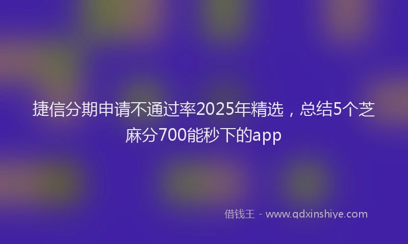 捷信分期申请不通过率2025年精选，总结5个芝麻分700能秒下的app