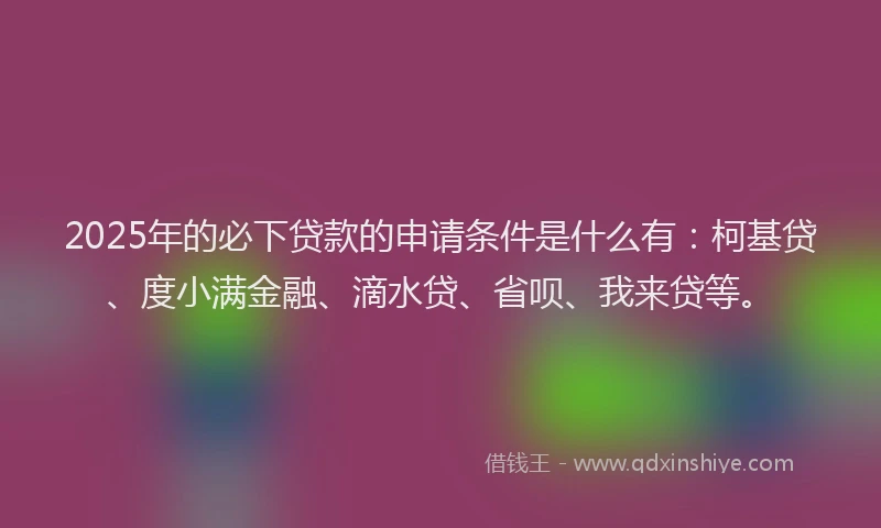 2025年的必下贷款的申请条件是什么有：柯基贷、度小满金融、滴水贷、省呗、我来贷等。