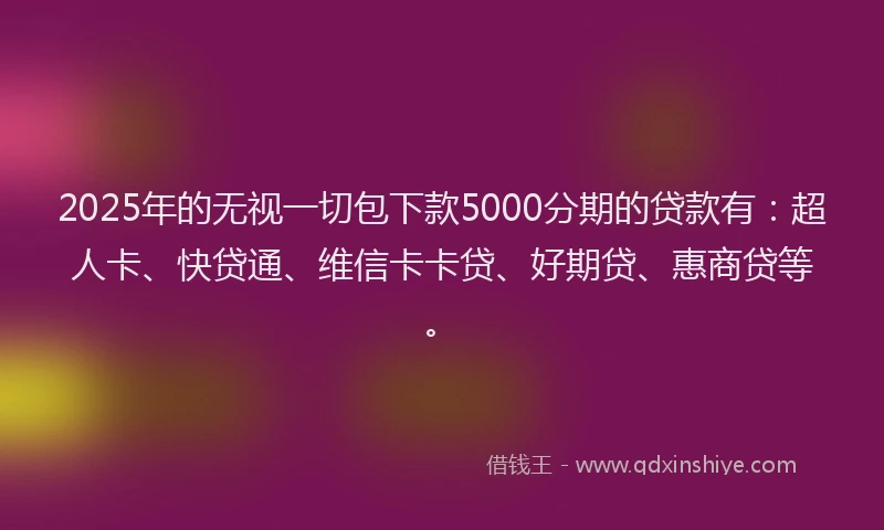 2025年的无视一切包下款5000分期的贷款有：超人卡、快贷通、维信卡卡贷、好期贷、惠商贷等。