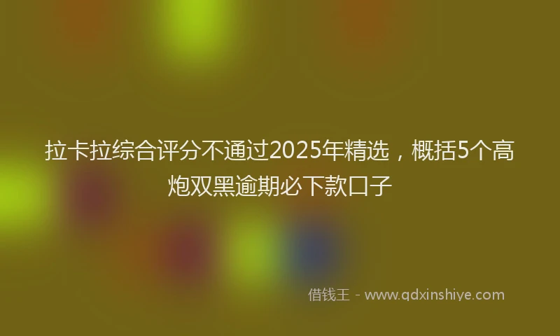 拉卡拉综合评分不通过2025年精选，概括5个高炮双黑逾期必下款口子