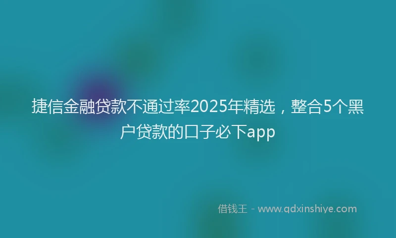 捷信金融贷款不通过率2025年精选，整合5个黑户贷款的口子必下app