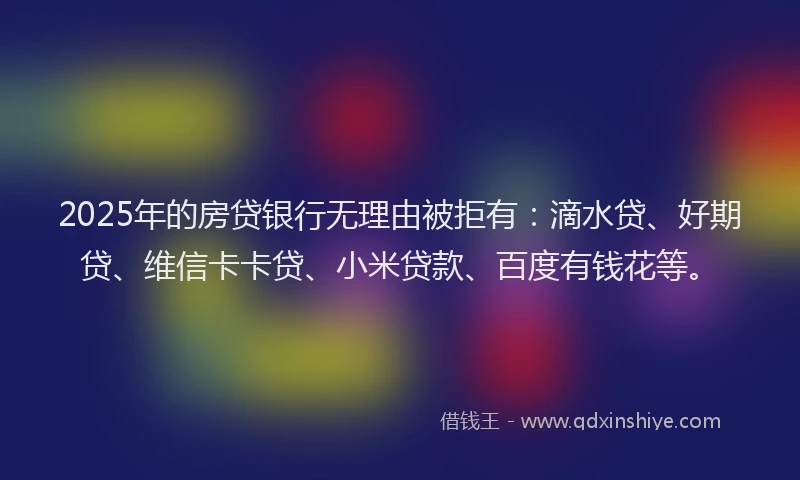 2025年的房贷银行无理由被拒有：滴水贷、好期贷、维信卡卡贷、小米贷款、百度有钱花等。
