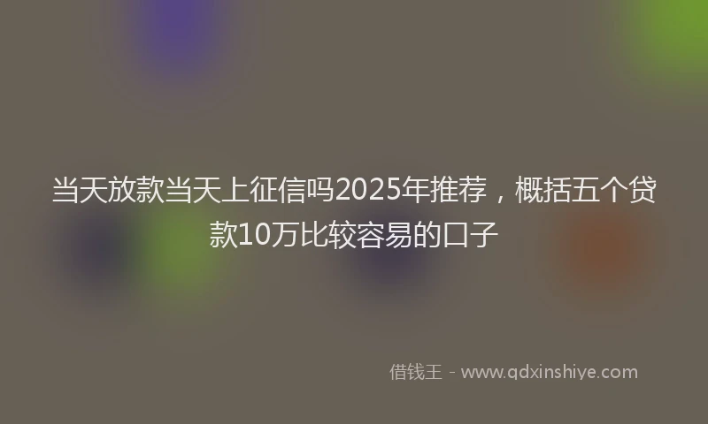 当天放款当天上征信吗2025年推荐，概括五个贷款10万比较容易的口子