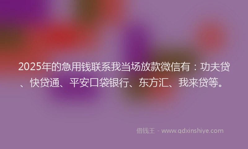2025年的急用钱联系我当场放款微信有：功夫贷、快贷通、平安口袋银行、东方汇、我来贷等。