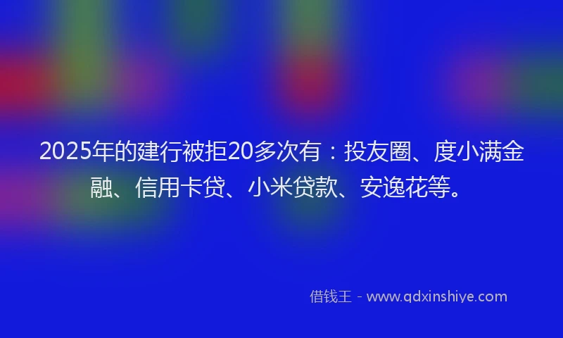 2025年的建行被拒20多次有：投友圈、度小满金融、信用卡贷、小米贷款、安逸花等。