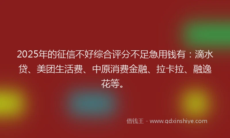 2025年的征信不好综合评分不足急用钱有：滴水贷、美团生活费、中原消费金融、拉卡拉、融逸花等。