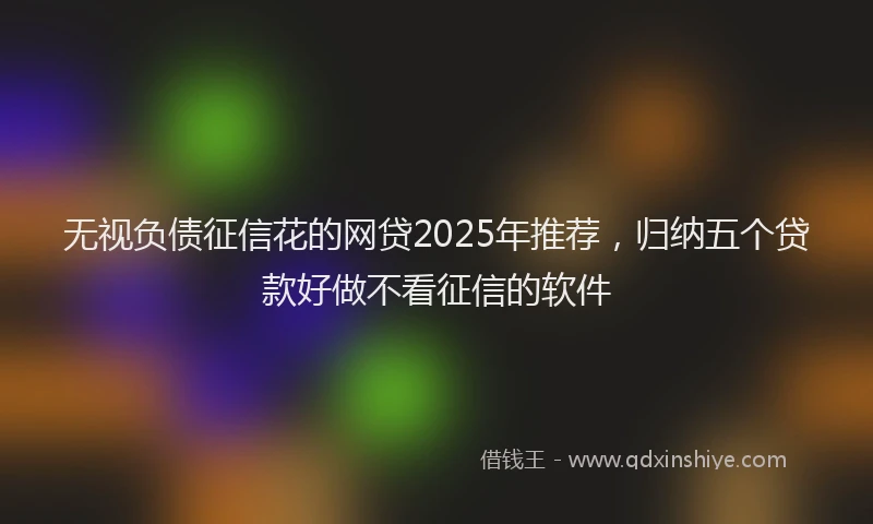 无视负债征信花的网贷2025年推荐，归纳五个贷款好做不看征信的软件
