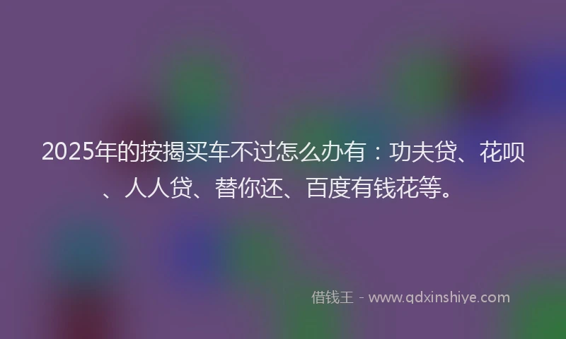 2025年的按揭买车不过怎么办有：功夫贷、花呗、人人贷、替你还、百度有钱花等。
