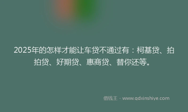 2025年的怎样才能让车贷不通过有：柯基贷、拍拍贷、好期贷、惠商贷、替你还等。