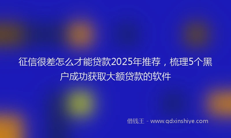 征信很差怎么才能贷款2025年推荐，梳理5个黑户成功获取大额贷款的软件