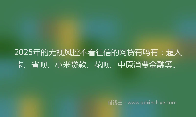 2025年的无视风控不看征信的网贷有吗有：超人卡、省呗、小米贷款、花呗、中原消费金融等。