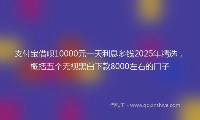 支付宝借呗10000元一天利息多钱2025年精选，概括五个无视黑白下款8000左右的口子