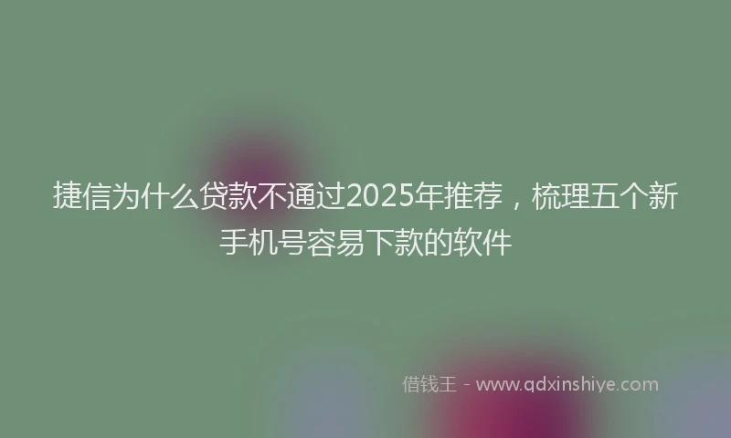 捷信为什么贷款不通过2025年推荐，梳理五个新手机号容易下款的软件