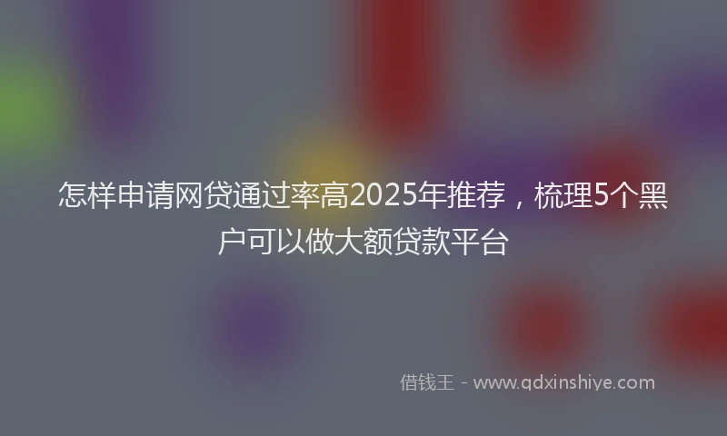 怎样申请网贷通过率高2025年推荐，梳理5个黑户可以做大额贷款平台