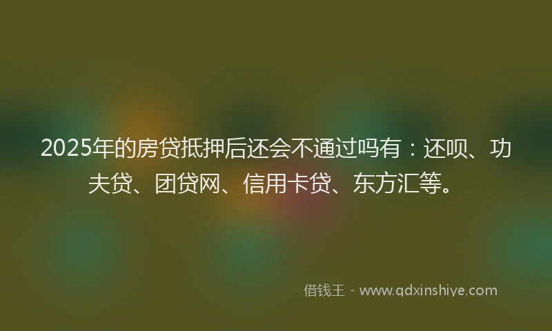 2025年的房贷抵押后还会不通过吗有：还呗、功夫贷、团贷网、信用卡贷、东方汇等。