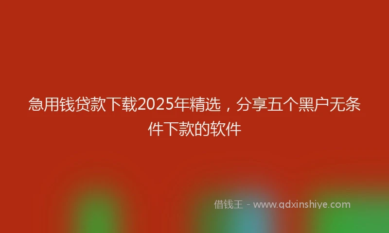 急用钱贷款下载2025年精选，分享五个黑户无条件下款的软件