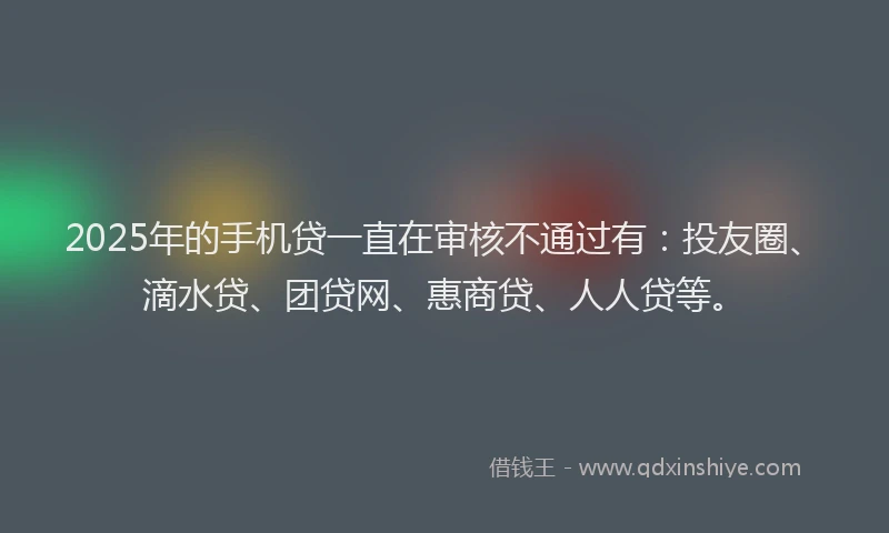 2025年的手机贷一直在审核不通过有：投友圈、滴水贷、团贷网、惠商贷、人人贷等。