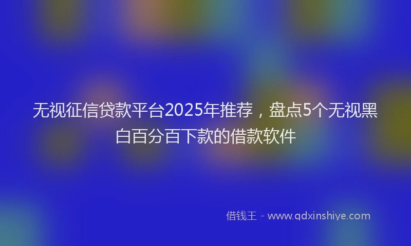 无视征信贷款平台2025年推荐，盘点5个无视黑白百分百下款的借款软件