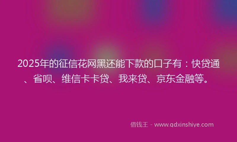 2025年的征信花网黑还能下款的口子有：快贷通、省呗、维信卡卡贷、我来贷、京东金融等。