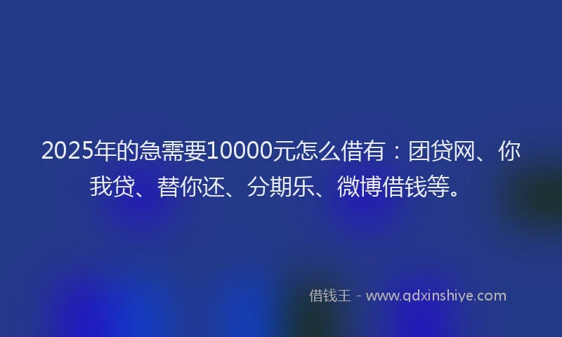 2025年的急需要10000元怎么借有：团贷网、你我贷、替你还、分期乐、微博借钱等。