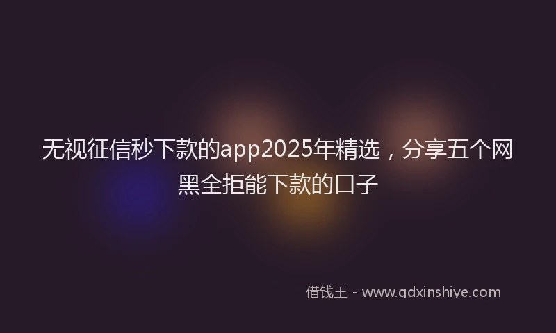 无视征信秒下款的app2025年精选，分享五个网黑全拒能下款的口子